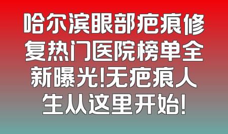 哈尔滨眼部疤痕修复热门医院榜单全新曝光！无疤痕人生从这里开始！