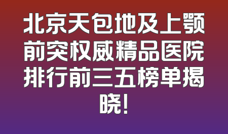 北京天包地及上颚前突权威精品医院排行前三五榜单揭晓！