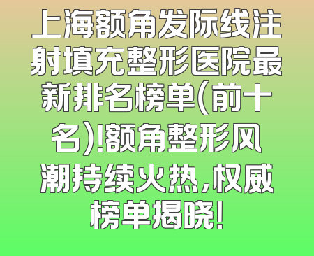 上海额角发际线注射填充整形医院最新排名榜单（前十名）！额角整形风潮持续火热，权威榜单揭晓！