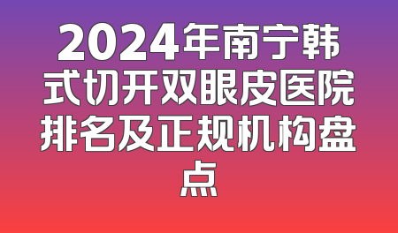 2024年南宁韩式切开双眼皮医院排名及正规机构盘点