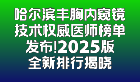 哈尔滨丰胸内窥镜技术权威医师榜单发布！2025版全新排行揭晓