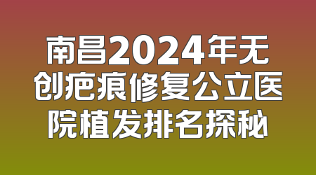 南昌2024年无创疤痕修复公立医院植发排名探秘