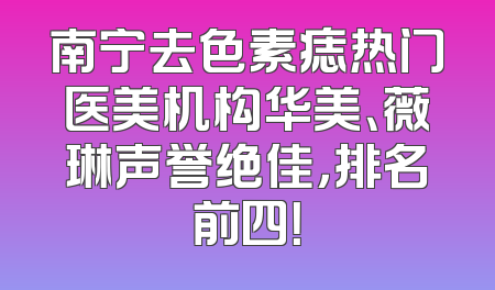 南宁去色素痣热门医美机构华美、薇琳声誉绝佳，排名前四！