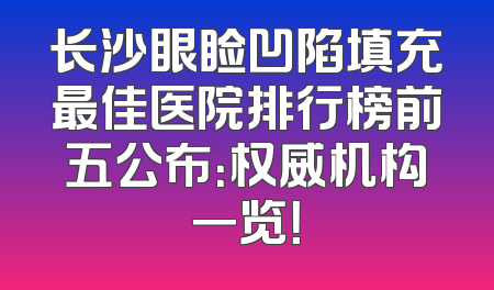 长沙眼睑凹陷填充最佳医院排行榜前五公布：权威机构一览！