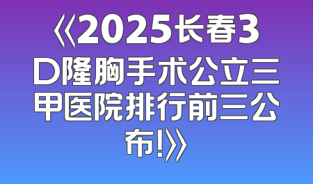 《2025长春3D隆胸手术公立三甲医院排行前三公布！》