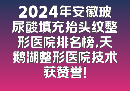 2024年安徽玻尿酸填充抬头纹整形医院排名榜，天鹅湖整形医院技术获赞誉！