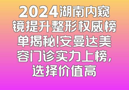 2024湖南内窥镜提升整形权威榜单揭秘！安曼达美容门诊实力上榜，选择价值高