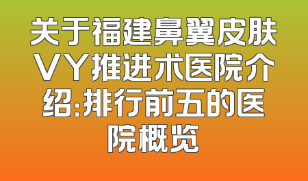 关于福建鼻翼皮肤VY推进术医院介绍：排行前五的医院概览