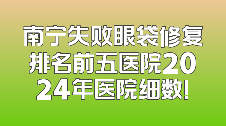 南宁失败眼袋修复排名前五医院2024年医院细数!