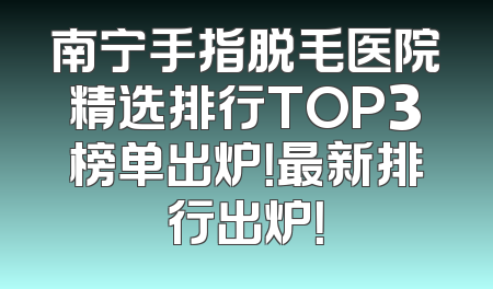 南宁手指脱毛医院精选排行TOP3榜单出炉！最新排行出炉！