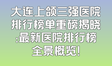 大连上颌三强医院排行榜单重磅揭晓：最新医院排行榜全景概览！