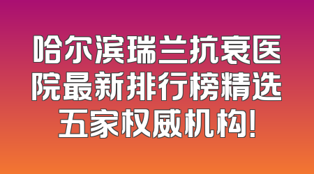 哈尔滨瑞兰抗衰医院最新排行榜精选五家权威机构！