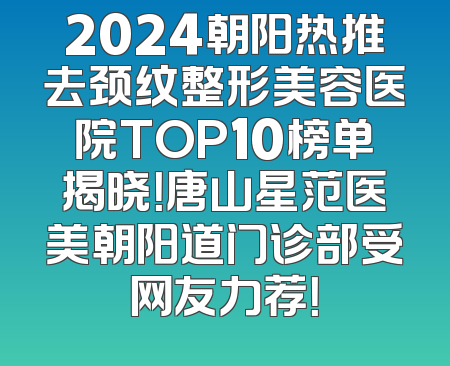 2024朝阳热推去颈纹整形美容医院TOP10榜单揭晓！唐山星范医美朝阳道门诊部受网友力荐！