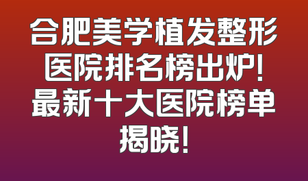 合肥美学植发整形医院排名榜出炉！最新十大医院榜单揭晓！