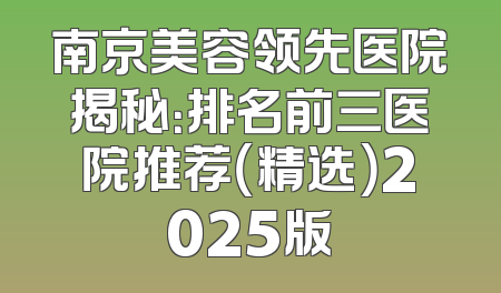 南京美容领先医院揭秘：排名前三医院推荐（精选）2025版