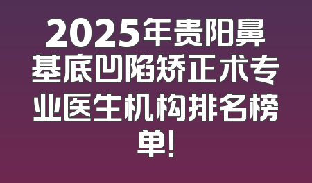 2025年贵阳鼻基底凹陷矫正术专业医生机构排名榜单！