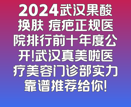 2024武汉果酸换肤袪痘疤正规医院排行前十年度公开！武汉真美啦医疗美容门诊部实力靠谱推荐给你！