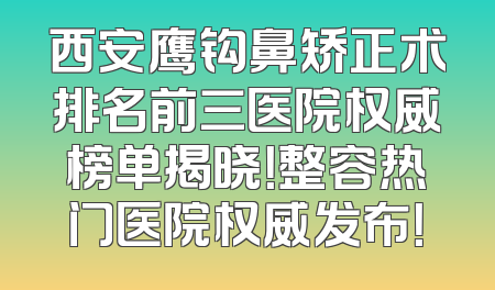 西安鹰钩鼻矫正术排名前三医院权威榜单揭晓！整容热门医院权威发布！