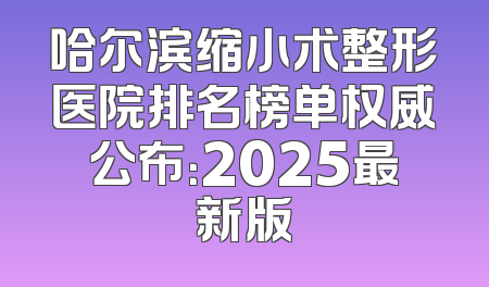 哈尔滨缩小术整形医院排名榜单权威公布：2025最新版