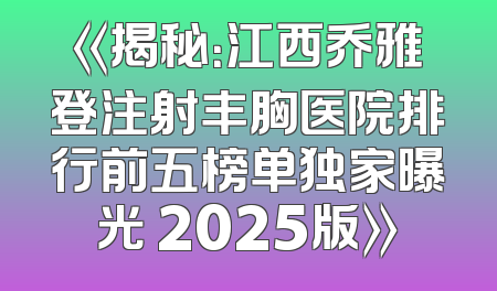 《揭秘：江西乔雅登注射丰胸医院排行前五榜单独家曝光 2025版》