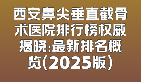 西安鼻尖垂直截骨术医院排行榜权威揭晓：最新排名概览（2025版）