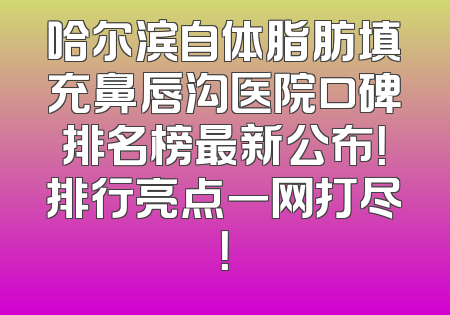 哈尔滨自体脂肪填充鼻唇沟医院口碑排名榜最新公布！排行亮点一网打尽！