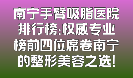 南宁手臂吸脂医院排行榜：权威专业榜前四位席卷南宁的整形美容之选！