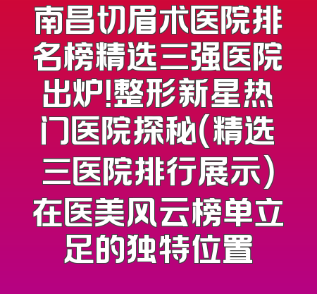 南昌切眉术医院排名榜精选三强医院出炉！整形新星热门医院探秘（精选三医院排行展示）在医美风云榜单立足的独特位置