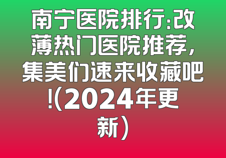 南宁医院排行：改薄热门医院推荐，集美们速来收藏吧！(2024年更新)