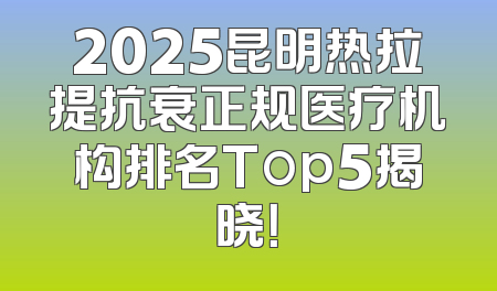 2025昆明热拉提抗衰正规医疗机构排名Top5揭晓！