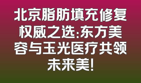 北京脂肪填充修复权威之选：东方美容与玉光医疗共领未来美！