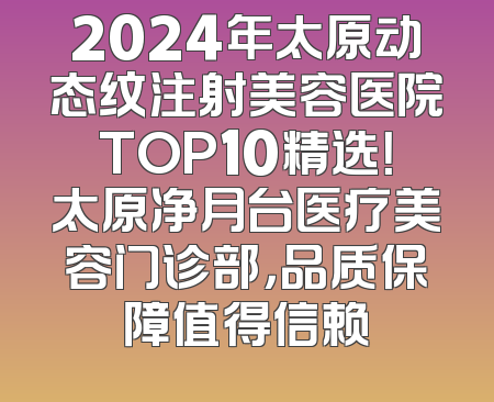 2024年太原动态纹注射美容医院TOP10精选！太原净月台医疗美容门诊部，品质保障值得信赖