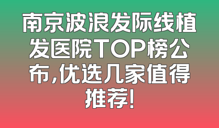 南京波浪发际线植发医院TOP榜公布，优选几家值得推荐！