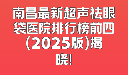 南昌最新超声祛眼袋医院排行榜前四（2025版）揭晓！