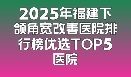2025年福建下颌角宽改善医院排行榜优选TOP5医院