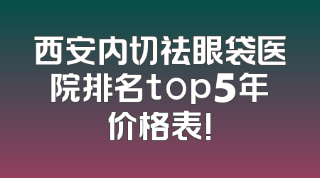 西安内切祛眼袋医院排名top5年价格表!
