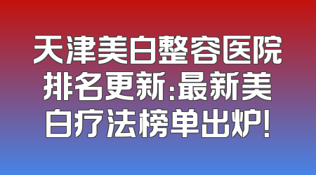 天津美白整容医院排名更新：最新美白疗法榜单出炉！