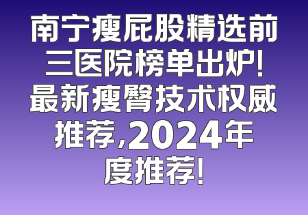 南宁瘦屁股精选前三医院榜单出炉！最新瘦臀技术权威推荐，2024年度推荐！