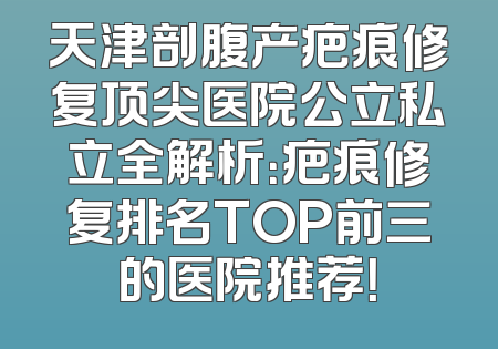 天津剖腹产疤痕修复顶尖医院公立私立全解析：疤痕修复排名TOP前三的医院推荐！