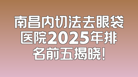 南昌内切法去眼袋医院2025年排名前五揭晓！