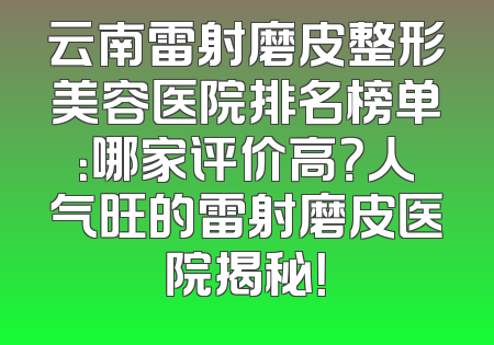 云南雷射磨皮整形美容医院排名榜单：哪家评价高？人气旺的雷射磨皮医院揭秘！
