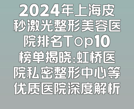 2024年上海皮秒激光整形美容医院排名Top10榜单揭晓：虹桥医院私密整形中心等优质医院深度解析