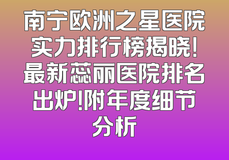 南宁欧洲之星医院实力排行榜揭晓！最新蕊丽医院排名出炉！附年度细节分析