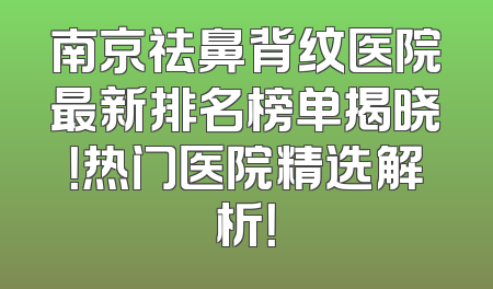 南京祛鼻背纹医院最新排名榜单揭晓！热门医院精选解析！