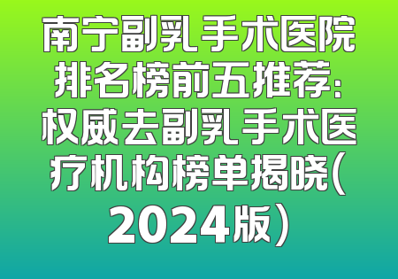 南宁副乳手术医院排名榜前五推荐：权威去副乳手术医疗机构榜单揭晓（2024版）
