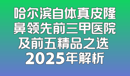 哈尔滨自体真皮隆鼻领先前三甲医院及前五精品之选 2025年解析