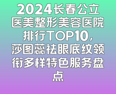2024长春公立医美整形美容医院排行TOP10，莎图蕊祛眼底纹领衔多样特色服务盘点