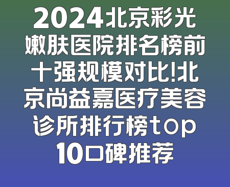 2024北京彩光嫩肤医院排名榜前十强规模对比！北京尚益嘉医疗美容诊所排行榜top10口碑推荐