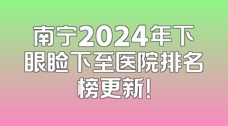 南宁2024年下眼睑下至医院排名榜更新！