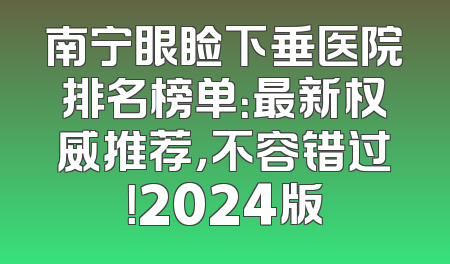 南宁眼睑下垂医院排名榜单：最新权威推荐，不容错过！2024版